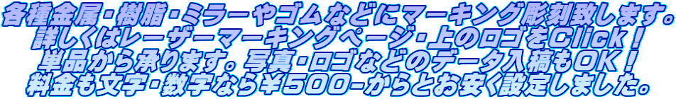 各種金属・樹脂・ミラーやゴムなどにマーキング彫刻致します。 詳しくはレーザーマーキングページ・上のロゴをClick! 単品から承ります。写真・ロゴなどのデータ入稿もOK! 料金も文字・数字なら¥500-からとお安く設定しました。